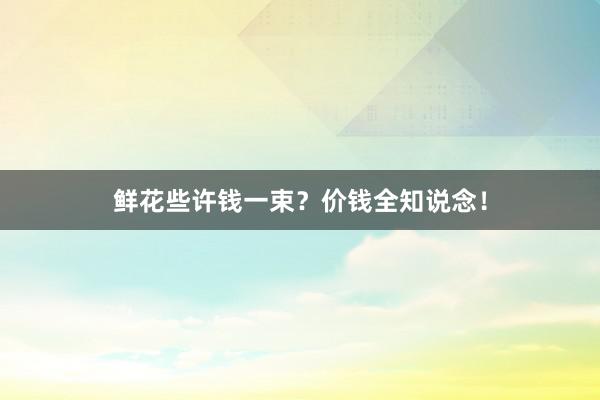 鲜花些许钱一束？价钱全知说念！